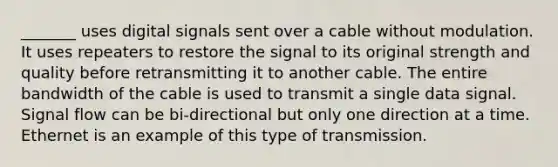 _______ uses digital signals sent over a cable without modulation. It uses repeaters to restore the signal to its original strength and quality before retransmitting it to another cable. The entire bandwidth of the cable is used to transmit a single data signal. Signal flow can be bi-directional but only one direction at a time. Ethernet is an example of this type of transmission.