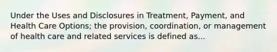 Under the Uses and Disclosures in Treatment, Payment, and Health Care Options; the provision, coordination, or management of health care and related services is defined as...