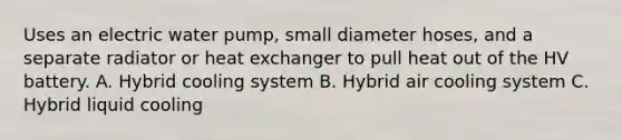 Uses an electric water pump, small diameter hoses, and a separate radiator or heat exchanger to pull heat out of the HV battery. A. Hybrid cooling system B. Hybrid air cooling system C. Hybrid liquid cooling