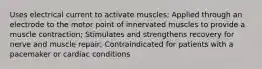 Uses electrical current to activate muscles; Applied through an electrode to the motor point of innervated muscles to provide a muscle contraction; Stimulates and strengthens recovery for nerve and muscle repair; Contraindicated for patients with a pacemaker or cardiac conditions