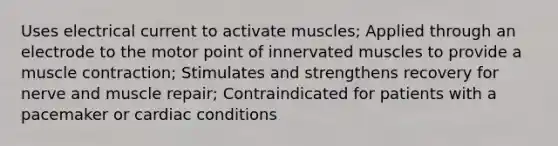 Uses electrical current to activate muscles; Applied through an electrode to the motor point of innervated muscles to provide a muscle contraction; Stimulates and strengthens recovery for nerve and muscle repair; Contraindicated for patients with a pacemaker or cardiac conditions