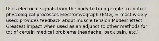 Uses electrical signals from the body to train people to control physiological processes Electromyograph (EMG) = most widely used; provides feedback about muscle tension Modest effect. Greatest impact when used as an adjunct to other methods for txt of certain medical problems (headache, back pain, etc.)