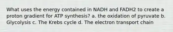 What uses the energy contained in NADH and FADH2 to create a proton gradient for ATP synthesis? a. the oxidation of pyruvate b. Glycolysis c. The Krebs cycle d. The electron transport chain