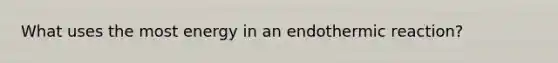 What uses the most energy in an endothermic reaction?