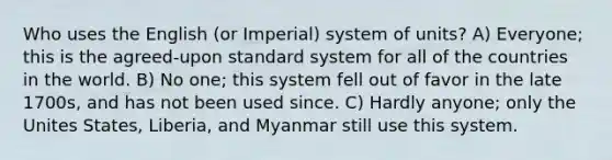 Who uses the English (or Imperial) system of units? A) Everyone; this is the agreed-upon standard system for all of the countries in the world. B) No one; this system fell out of favor in the late 1700s, and has not been used since. C) Hardly anyone; only the Unites States, Liberia, and Myanmar still use this system.