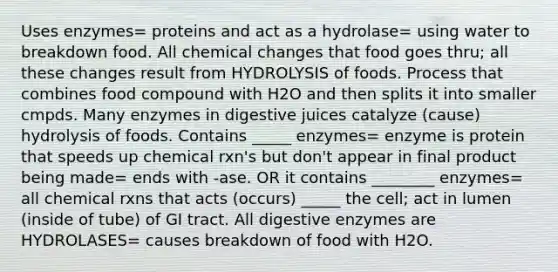 Uses enzymes= proteins and act as a hydrolase= using water to breakdown food. All chemical changes that food goes thru; all these changes result from HYDROLYSIS of foods. Process that combines food compound with H2O and then splits it into smaller cmpds. Many enzymes in digestive juices catalyze (cause) hydrolysis of foods. Contains _____ enzymes= enzyme is protein that speeds up chemical rxn's but don't appear in final product being made= ends with -ase. OR it contains ________ enzymes= all chemical rxns that acts (occurs) _____ the cell; act in lumen (inside of tube) of GI tract. All digestive enzymes are HYDROLASES= causes breakdown of food with H2O.