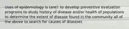 Uses of epidemiology is (are): to develop preventive evaluation programs to study history of disease and/or health of populations to determine the extent of disease found in the community all of the above to search for causes of diseases