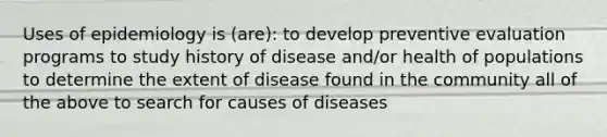 Uses of epidemiology is (are): to develop preventive evaluation programs to study history of disease and/or health of populations to determine the extent of disease found in the community all of the above to search for causes of diseases