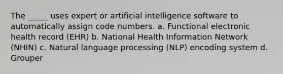 The _____ uses expert or artificial intelligence software to automatically assign code numbers. a. Functional electronic health record (EHR) b. National Health Information Network (NHIN) c. Natural language processing (NLP) encoding system d. Grouper