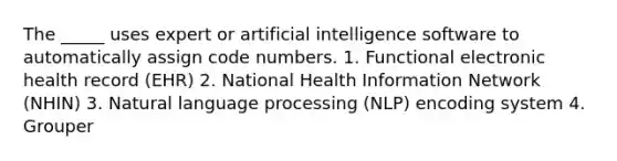 The _____ uses expert or artificial intelligence software to automatically assign code numbers. 1. Functional electronic health record (EHR) 2. National Health Information Network (NHIN) 3. Natural language processing (NLP) encoding system 4. Grouper