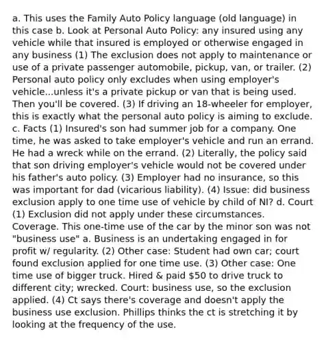 a. This uses the Family Auto Policy language (old language) in this case b. Look at Personal Auto Policy: any insured using any vehicle while that insured is employed or otherwise engaged in any business (1) The exclusion does not apply to maintenance or use of a private passenger automobile, pickup, van, or trailer. (2) Personal auto policy only excludes when using employer's vehicle...unless it's a private pickup or van that is being used. Then you'll be covered. (3) If driving an 18-wheeler for employer, this is exactly what the personal auto policy is aiming to exclude. c. Facts (1) Insured's son had summer job for a company. One time, he was asked to take employer's vehicle and run an errand. He had a wreck while on the errand. (2) Literally, the policy said that son driving employer's vehicle would not be covered under his father's auto policy. (3) Employer had no insurance, so this was important for dad (vicarious liability). (4) Issue: did business exclusion apply to one time use of vehicle by child of NI? d. Court (1) Exclusion did not apply under these circumstances. Coverage. This one-time use of the car by the minor son was not "business use" a. Business is an undertaking engaged in for profit w/ regularity. (2) Other case: Student had own car; court found exclusion applied for one time use. (3) Other case: One time use of bigger truck. Hired & paid 50 to drive truck to different city; wrecked. Court: business use, so the exclusion applied. (4) Ct says there's coverage and doesn't apply the business use exclusion. Phillips thinks the ct is stretching it by looking at the frequency of the use.