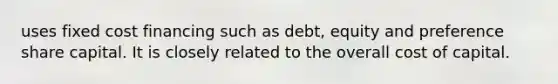 uses fixed cost financing such as debt, equity and preference share capital. It is closely related to the overall cost of capital.