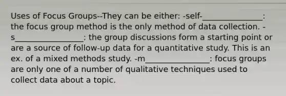 Uses of Focus Groups--They can be either: -self-_______________: the focus group method is the only method of data collection. -s_________________: the group discussions form a starting point or are a source of follow-up data for a quantitative study. This is an ex. of a mixed methods study. -m________________: focus groups are only one of a number of qualitative techniques used to collect data about a topic.