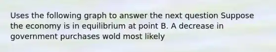 Uses the following graph to answer the next question Suppose the economy is in equilibrium at point B. A decrease in government purchases wold most likely