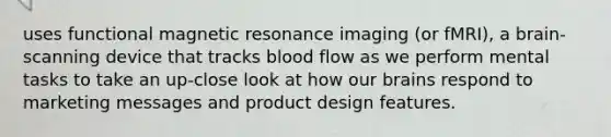 uses functional magnetic resonance imaging (or fMRI), a brain-scanning device that tracks blood flow as we perform mental tasks to take an up-close look at how our brains respond to marketing messages and product design features.