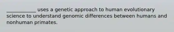 ____________ uses a genetic approach to human evolutionary science to understand genomic differences between humans and nonhuman primates.