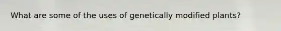 What are some of the uses of genetically modified plants?