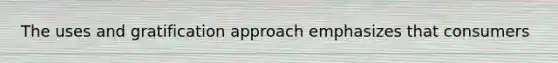 The uses and gratification approach emphasizes that consumers