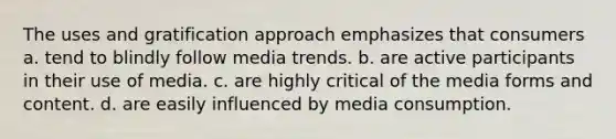 The uses and gratification approach emphasizes that consumers a. tend to blindly follow media trends. b. are active participants in their use of media. c. are highly critical of the media forms and content. d. are easily influenced by media consumption.