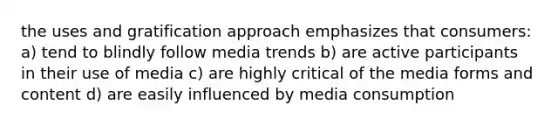 the uses and gratification approach emphasizes that consumers: a) tend to blindly follow media trends b) are active participants in their use of media c) are highly critical of the media forms and content d) are easily influenced by media consumption