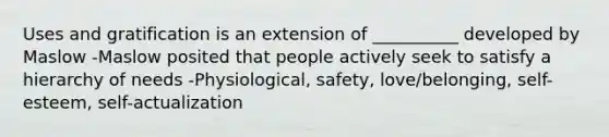 Uses and gratification is an extension of __________ developed by Maslow -Maslow posited that people actively seek to satisfy a hierarchy of needs -Physiological, safety, love/belonging, self-esteem, self-actualization