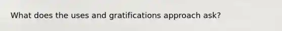 What does the uses and gratifications approach ask?