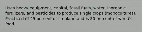 Uses heavy equipment, capital, fossil fuels, water, inorganic fertilizers, and pesticides to produce single crops (monocultures). Practiced of 25 percent of cropland and is 80 percent of world's food.