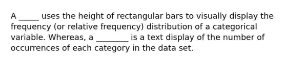 A _____ uses the height of rectangular bars to visually display the frequency (or relative frequency) distribution of a categorical variable. Whereas, a ________ is a text display of the number of occurrences of each category in the data set.