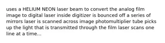 uses a HELIUM NEON laser beam to convert the analog film image to digital laser inside digitizer is bounced off a series of mirrors laser is scanned across image photomultiplier tube picks up the light that is transmitted through the film laser scans one line at a time...