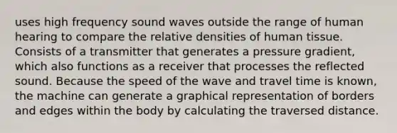 uses high frequency sound waves outside the range of human hearing to compare the relative densities of human tissue. Consists of a transmitter that generates a pressure gradient, which also functions as a receiver that processes the reflected sound. Because the speed of the wave and travel time is known, the machine can generate a graphical representation of borders and edges within the body by calculating the traversed distance.