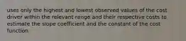 uses only the highest and lowest observed values of the cost driver within the relevant range and their respective costs to estimate the slope coefficient and the constant of the cost function.