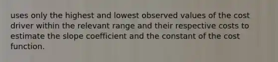 uses only the highest and lowest observed values of the cost driver within the relevant range and their respective costs to estimate the slope coefficient and the constant of the cost function.