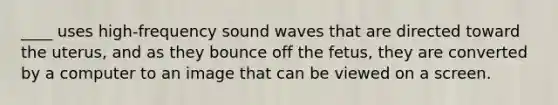 ____ uses high-frequency sound waves that are directed toward the uterus, and as they bounce off the fetus, they are converted by a computer to an image that can be viewed on a screen.