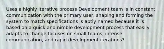 Uses a highly iterative process Development team is in constant communication with the primary user, shaping and forming the system to match specifications is aptly named because it is based on a quick and nimble development process that easily adapts to change focuses on small teams, intense communication, and rapid development iterations?