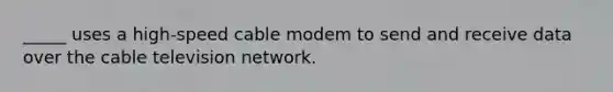 _____ uses a high-speed cable modem to send and receive data over the cable television network.