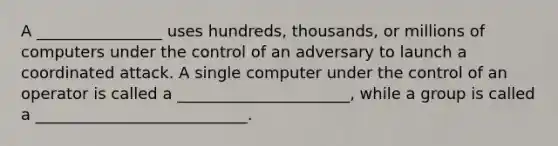 A ________________ uses hundreds, thousands, or millions of computers under the control of an adversary to launch a coordinated attack. A single computer under the control of an operator is called a ______________________, while a group is called a ___________________________.