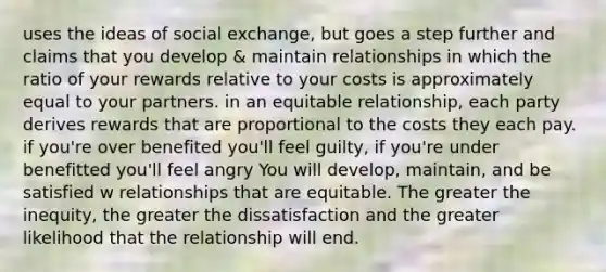 uses the ideas of social exchange, but goes a step further and claims that you develop & maintain relationships in which the ratio of your rewards relative to your costs is approximately equal to your partners. in an equitable relationship, each party derives rewards that are proportional to the costs they each pay. if you're over benefited you'll feel guilty, if you're under benefitted you'll feel angry You will develop, maintain, and be satisfied w relationships that are equitable. The greater the inequity, the greater the dissatisfaction and the greater likelihood that the relationship will end.