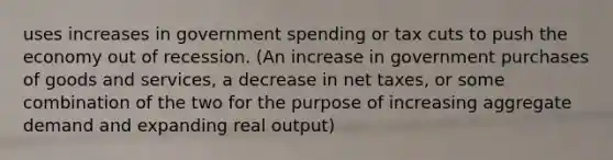 uses increases in government spending or tax cuts to push the economy out of recession. (An increase in government purchases of goods and services, a decrease in net taxes, or some combination of the two for the purpose of increasing aggregate demand and expanding real output)