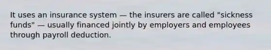 It uses an insurance system — the insurers are called "sickness funds" — usually financed jointly by employers and employees through payroll deduction.