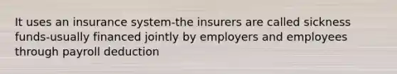 It uses an insurance system-the insurers are called sickness funds-usually financed jointly by employers and employees through payroll deduction