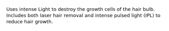 Uses intense Light to destroy the growth cells of the hair bulb. Includes both laser hair removal and intense pulsed light (IPL) to reduce hair growth.