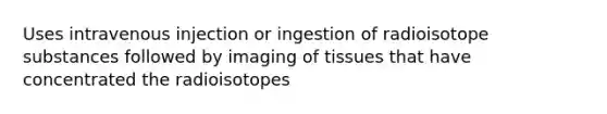 Uses intravenous injection or ingestion of radioisotope substances followed by imaging of tissues that have concentrated the radioisotopes