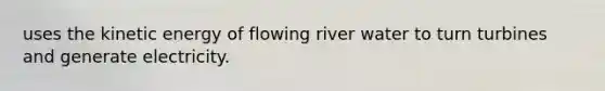 uses the kinetic energy of flowing river water to turn turbines and generate electricity.