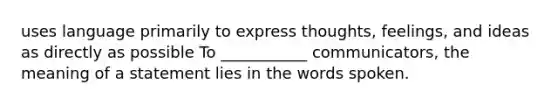 uses language primarily to express thoughts, feelings, and ideas as directly as possible To ___________ communicators, the meaning of a statement lies in the words spoken.