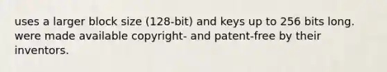 uses a larger block size (128-bit) and keys up to 256 bits long. were made available copyright- and patent-free by their inventors.