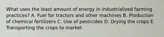 What uses the least amount of energy in industrialized farming practices? A. Fuel for tractors and other machines B. Production of chemical fertilizers C. Use of pesticides D. Drying the crops E. Transporting the crops to market