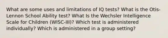 What are some uses and limitations of IQ tests? What is the Otis-Lennon School Ability test? What Is the Wechsler Intelligence Scale for Children (WISC-III)? Which test is administered individually? Which is administered in a group setting?