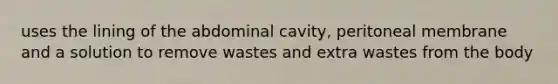 uses the lining of the abdominal cavity, peritoneal membrane and a solution to remove wastes and extra wastes from the body