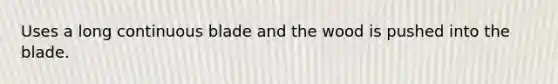 Uses a long continuous blade and the wood is pushed into the blade.