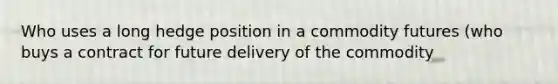 Who uses a long hedge position in a commodity futures (who buys a contract for future delivery of the commodity